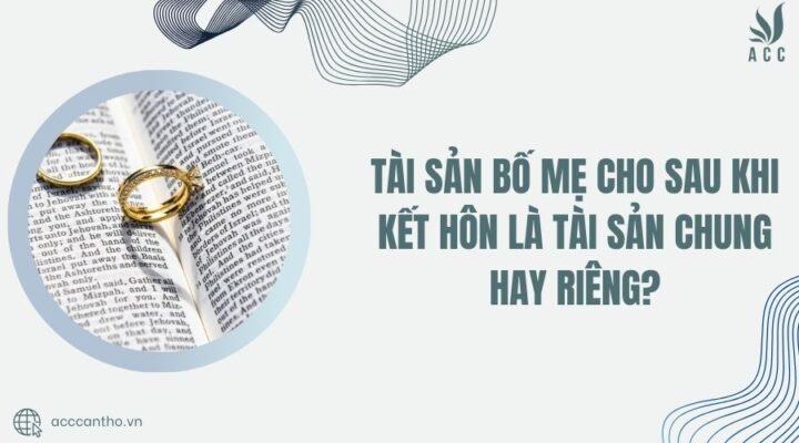 T&agrave;i sản bố mẹ cho sau khi kết h&ocirc;n l&agrave; t&agrave;i sản chung hay ri&ecirc;ng
