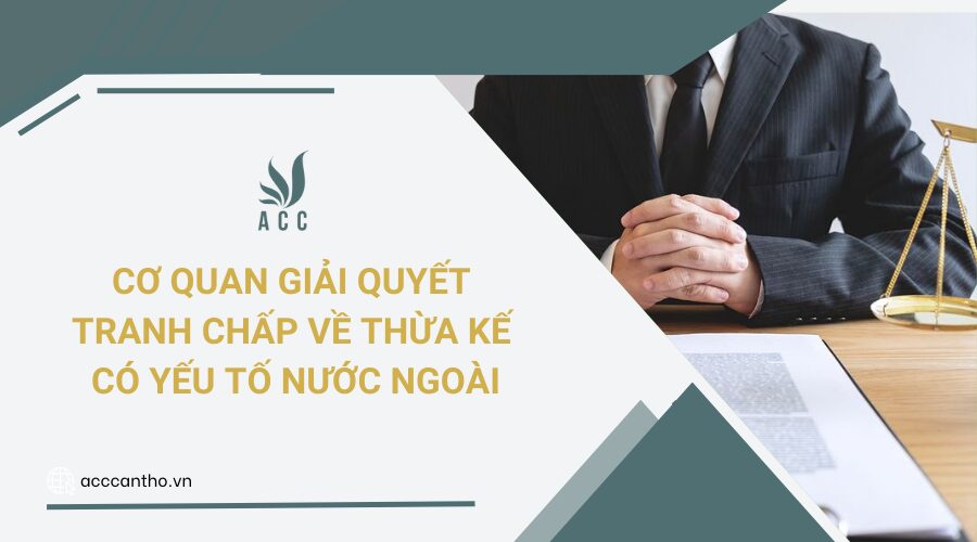 Cơ quan giải quyết tranh chấp về thừa kế có yếu tố nước ngoài