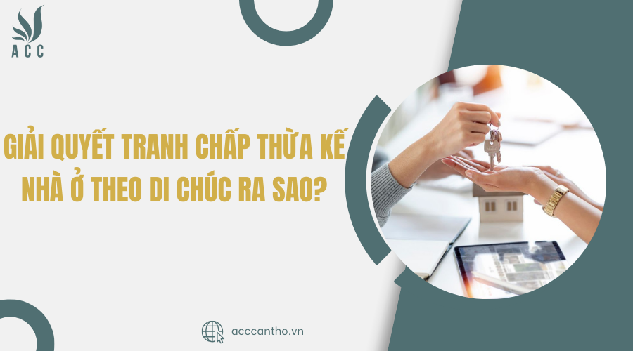 Giải quyết tranh chấp thừa kế nhà ở theo di chúc ra sao?