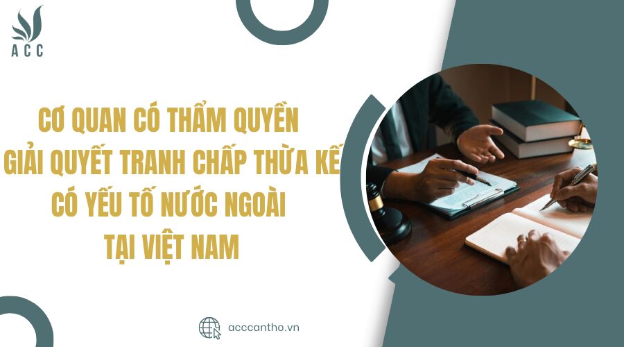 Cơ quan có thẩm quyền giải quyết tranh chấp thừa kế có yếu tố nước ngoài tại Việt Nam