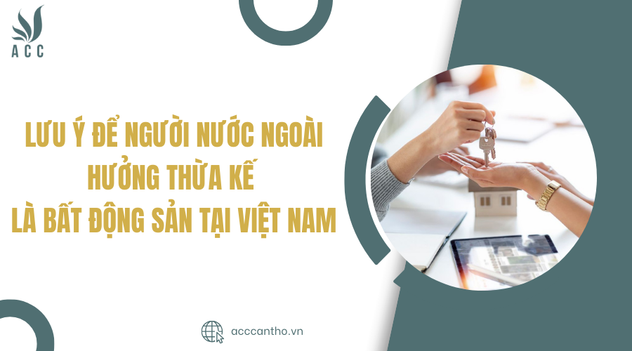 Lưu ý để người nước ngoài hưởng thừa kế là bất động sản tại Việt Nam