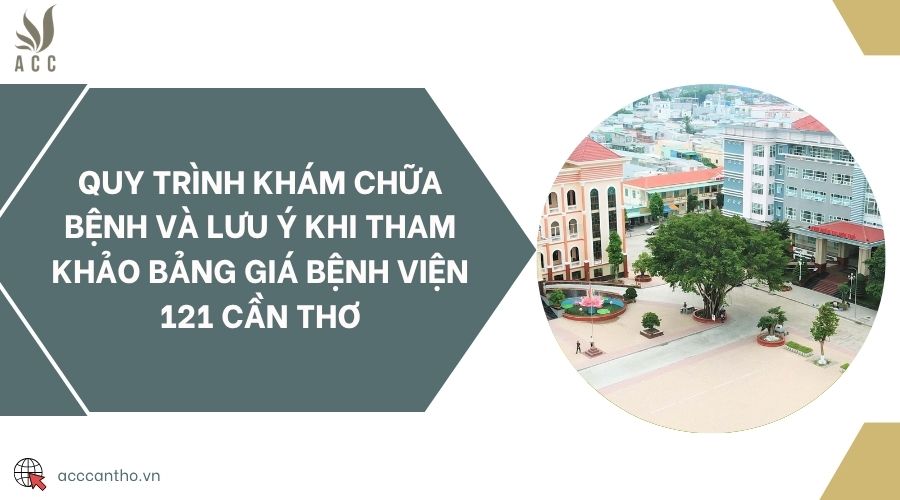Quy tr&igrave;nh kh&aacute;m chữa bệnh v&agrave; lưu &yacute; khi tham khảo bảng gi&aacute; bệnh viện 121 Cần Thơ