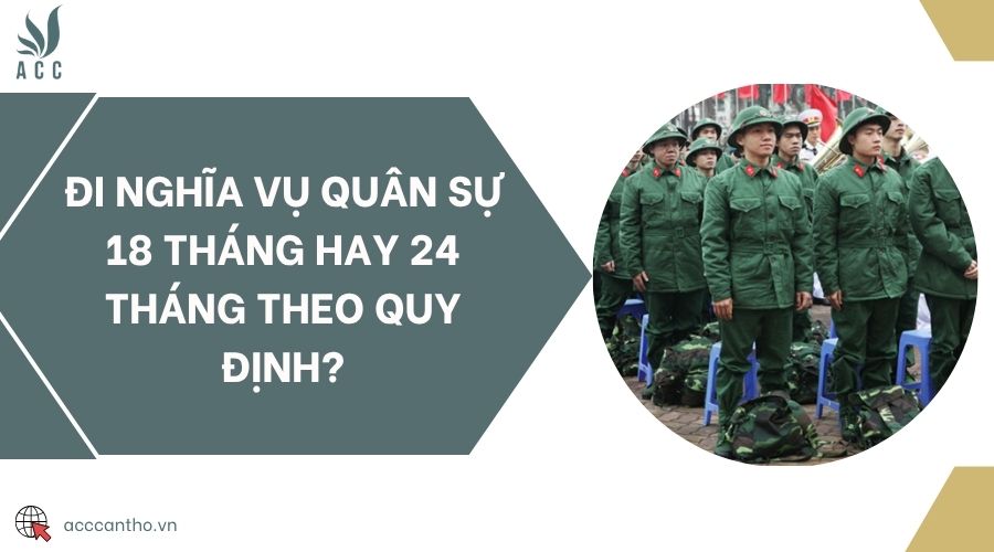 Đi nghĩa vụ quân sự 18 tháng hay 24 tháng theo quy định?