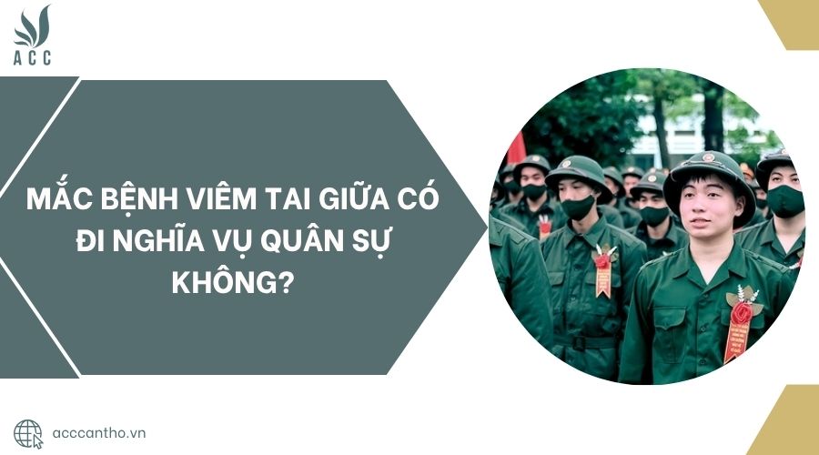 Mắc bệnh viêm tai giữa có đi nghĩa vụ quân sự không?