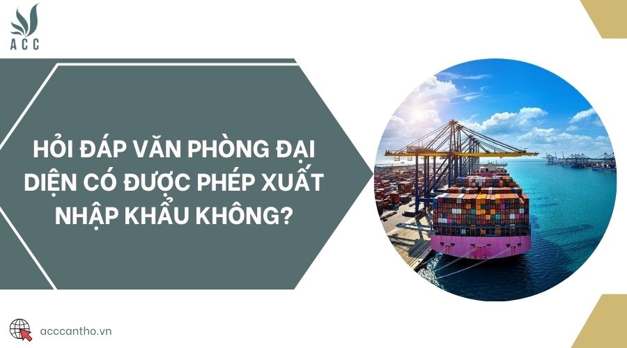 Hỏi đáp văn phòng đại diện có được phép xuất nhập khẩu không?