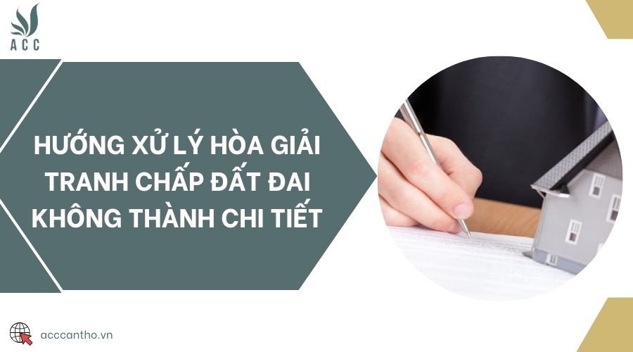 Hướng xử lý hòa giải tranh chấp đất đai không thành chi tiết