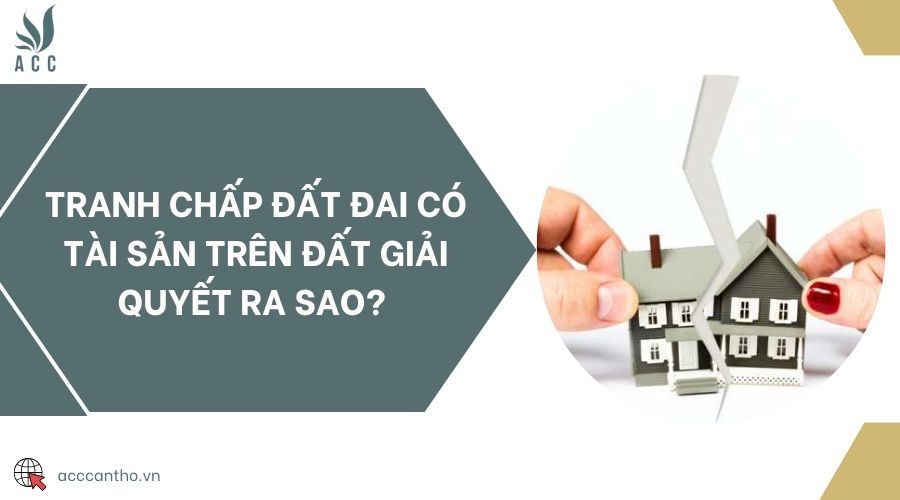 Tranh chấp đất đai có tài sản trên đất giải quyết ra sao? 