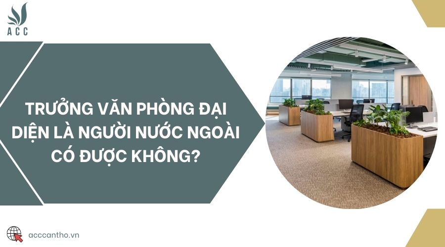 Trưởng văn phòng đại diện là người nước ngoài có được không?