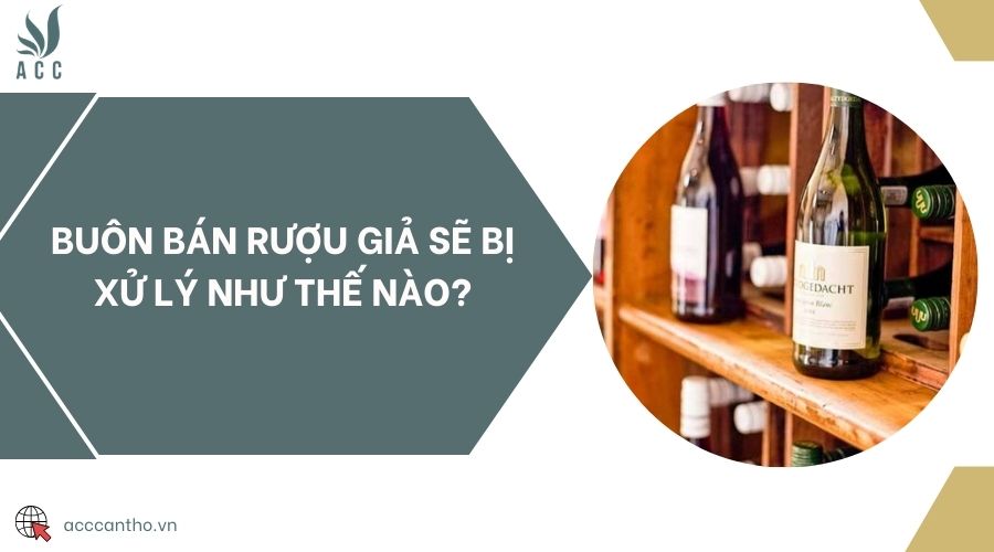 Buôn bán rượu giả sẽ bị xử lý như thế nào?